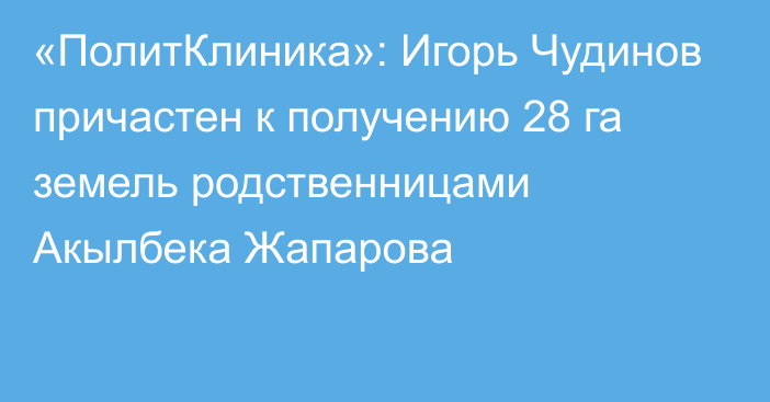 «ПолитКлиника»: Игорь Чудинов причастен к получению 28 га земель родственницами Акылбека Жапарова