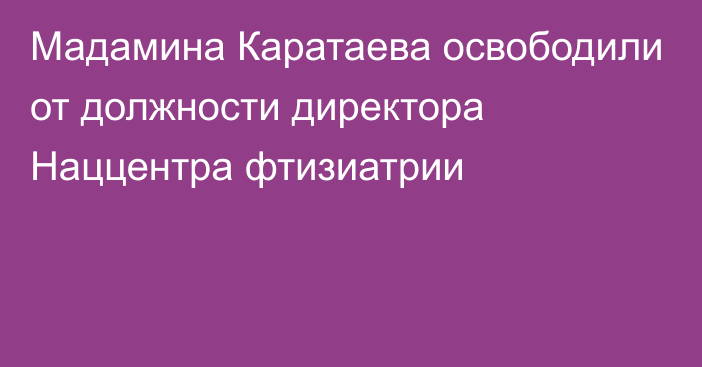 Мадамина Каратаева освободили от должности директора Наццентра фтизиатрии