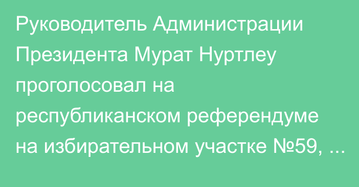 Руководитель Администрации Президента Мурат Нуртлеу проголосовал на республиканском референдуме на избирательном участке №59, расположенном в здании Дворца школьников.