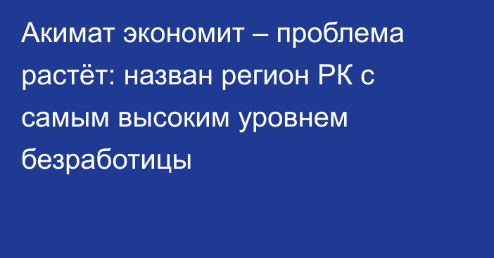 Акимат экономит – проблема растёт: назван регион РК с самым высоким уровнем безработицы