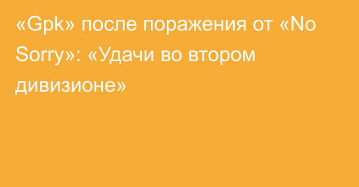 «Gpk» после поражения от «No Sorry»: «Удачи во втором дивизионе»