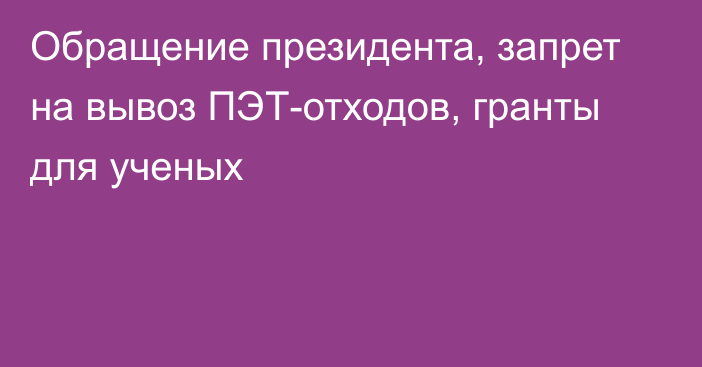 Обращение президента, запрет на вывоз ПЭТ-отходов, гранты для ученых