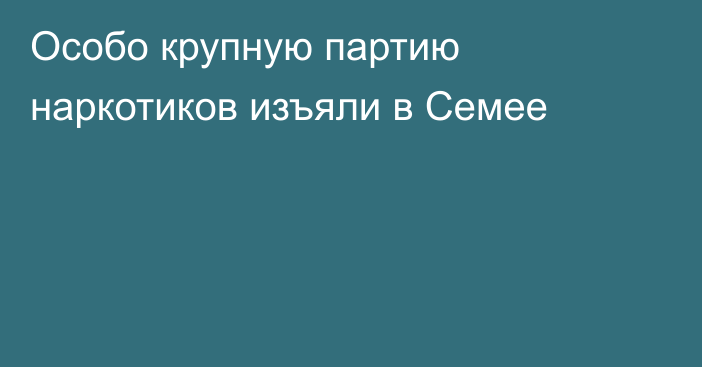 Особо крупную партию наркотиков изъяли в Семее