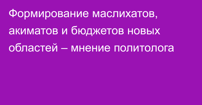 Формирование маслихатов, акиматов и бюджетов новых областей – мнение политолога