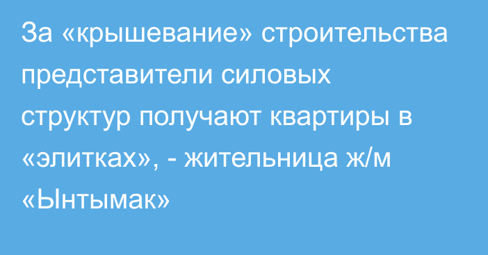 За «крышевание» строительства представители силовых структур получают квартиры в «элитках», - жительница ж/м «Ынтымак»