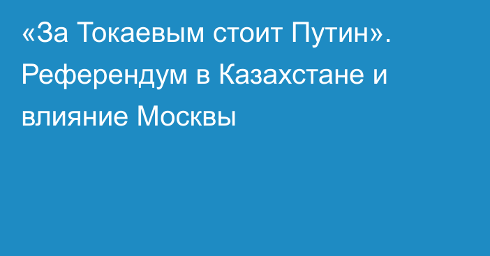 «За Токаевым стоит Путин». Референдум в Казахстане и влияние Москвы