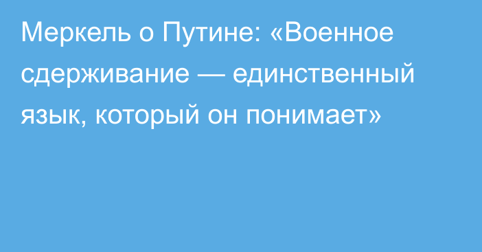 Меркель о Путине: «Военное сдерживание — единственный язык, который он понимает»