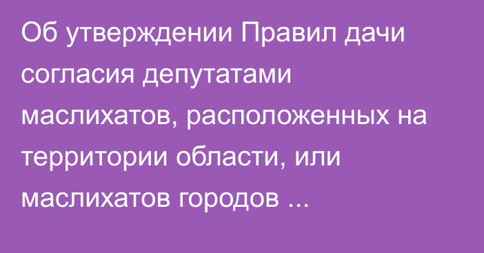 Об утверждении Правил дачи согласия депутатами маслихатов, расположенных на территории области, или маслихатов городов республиканского значения и столицы на назначение на должность акима области, города республиканского значения и столицы