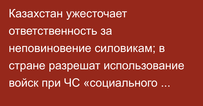 Казахстан ужесточает ответственность за неповиновение силовикам; в стране разрешат использование войск при ЧС «социального характера»