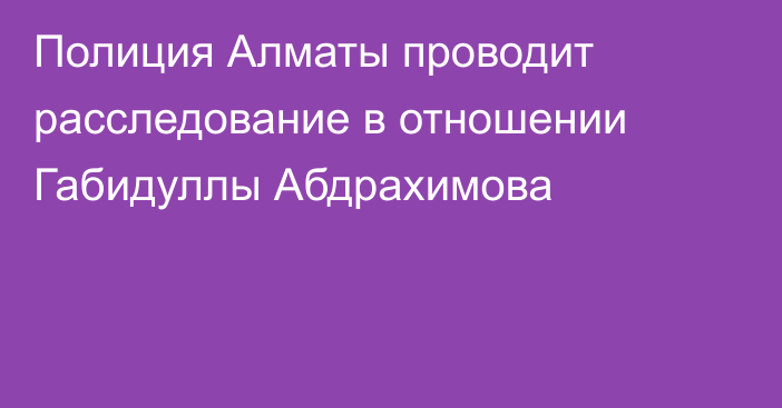 Полиция Алматы проводит расследование в отношении Габидуллы Абдрахимова