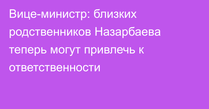 Вице-министр: близких родственников Назарбаева теперь могут привлечь к ответственности