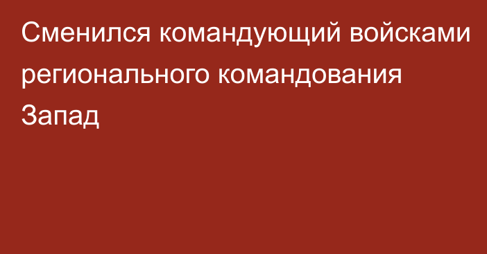 Сменился командующий войсками регионального командования Запад