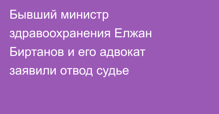 Бывший министр здравоохранения Елжан Биртанов и его адвокат заявили отвод судье