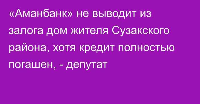 «Аманбанк» не выводит из залога дом жителя Сузакского района, хотя кредит полностью погашен, - депутат