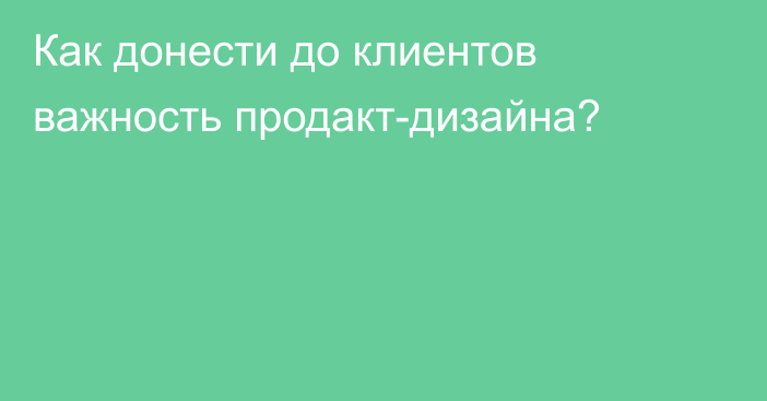 Как донести до клиентов важность продакт-дизайна?