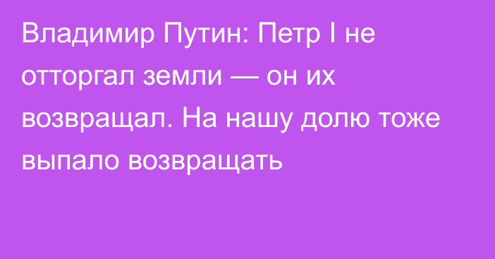 Владимир Путин: Петр I не отторгал земли — он их возвращал. На нашу долю тоже выпало возвращать