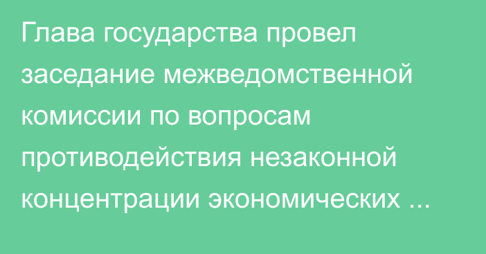 Глава государства провел заседание межведомственной комиссии по вопросам противодействия незаконной концентрации экономических ресурсов