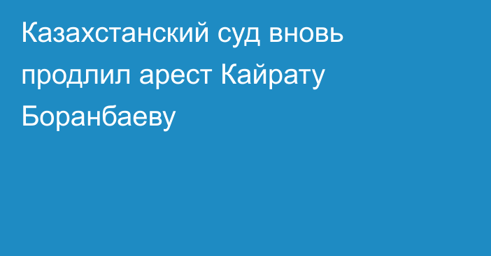 Казахстанский суд вновь продлил арест Кайрату Боранбаеву