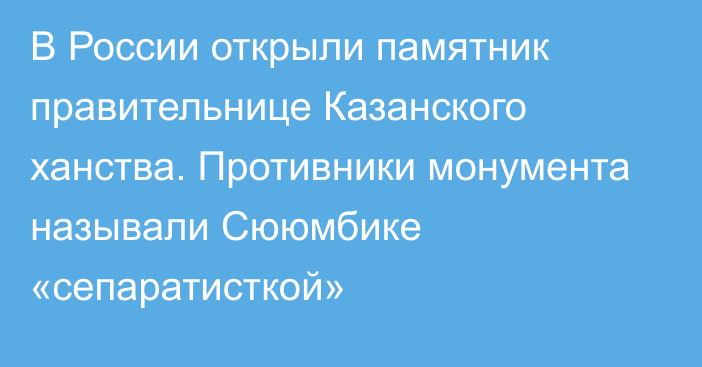 В России открыли памятник правительнице Казанского ханства. Противники монумента называли Сююмбике «сепаратисткой»