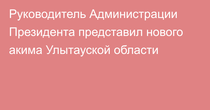 Руководитель Администрации Президента представил нового акима Улытауской области