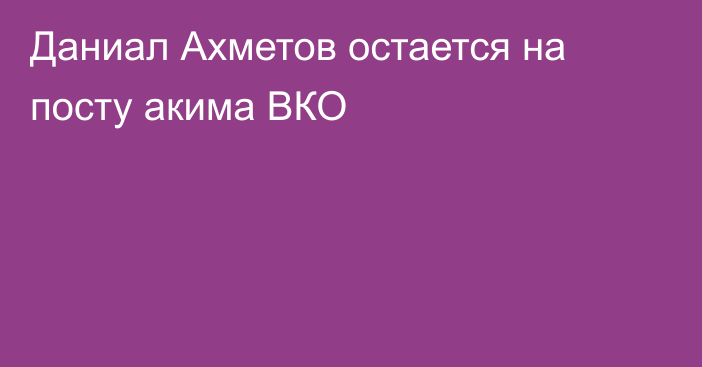 Даниал Ахметов остается на посту акима ВКО