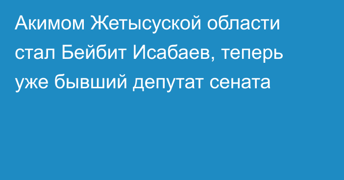 Акимом Жетысуской области стал Бейбит Исабаев, теперь уже бывший депутат сената