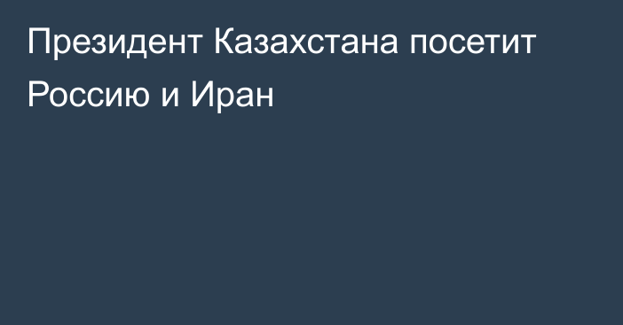 Президент Казахстана посетит Россию и Иран