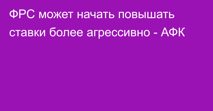 ФРС может начать повышать ставки более агрессивно - АФК