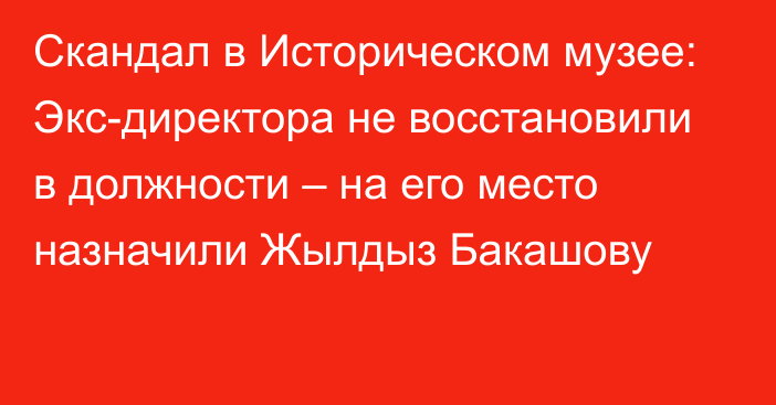 Скандал в Историческом музее: Экс-директора не восстановили в должности – на его место назначили Жылдыз Бакашову