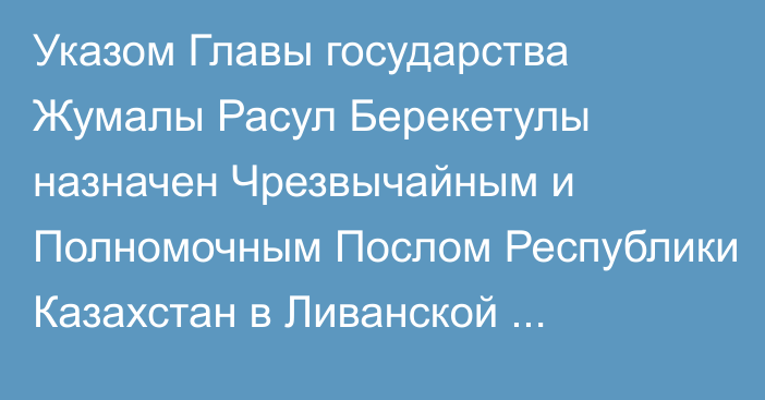 Указом Главы государства Жумалы Расул Берекетулы назначен Чрезвычайным и Полномочным Послом Республики Казахстан  в Ливанской Республике