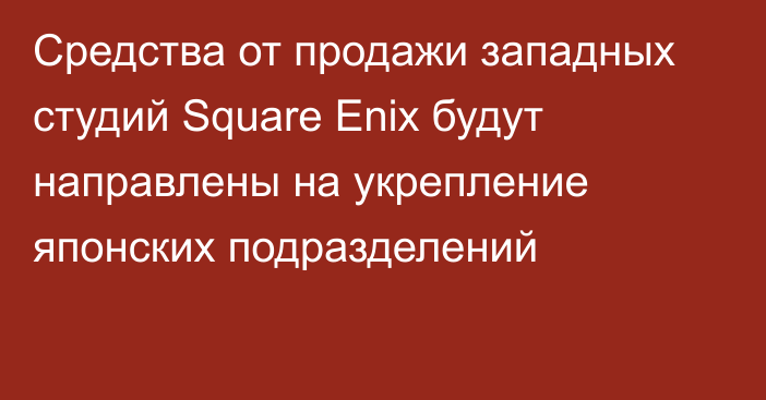 Средства от продажи западных студий Square Enix будут направлены на укрепление японских подразделений