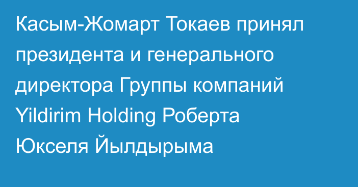 Касым-Жомарт Токаев принял президента и генерального директора Группы компаний Yildirim Holding Роберта Юкселя Йылдырыма