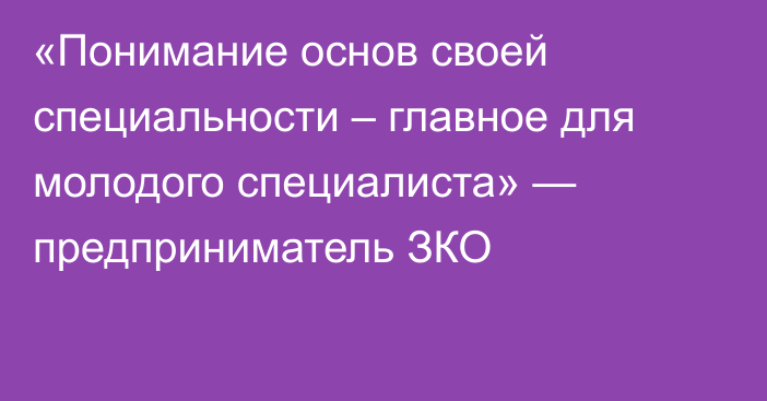 «Понимание основ своей специальности – главное для молодого специалиста» — предприниматель ЗКО