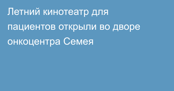 Летний кинотеатр для пациентов открыли во дворе онкоцентра Семея