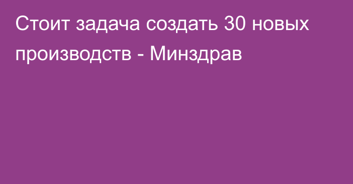 Стоит задача создать 30 новых производств - Минздрав