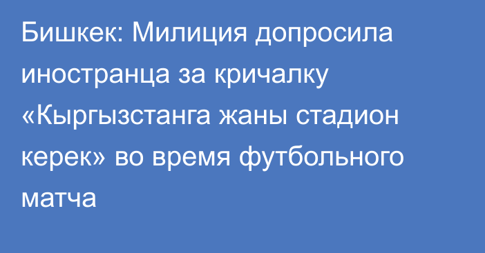 Бишкек: Милиция допросила иностранца за кричалку «Кыргызстанга жаны стадион керек» во время футбольного матча