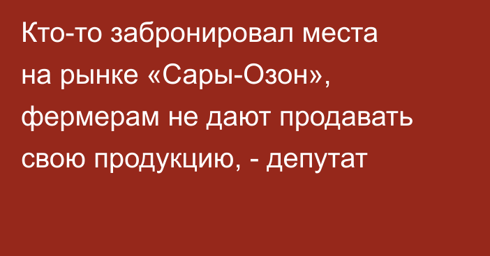 Кто-то забронировал места на рынке «Сары-Озон», фермерам не дают продавать свою продукцию, - депутат