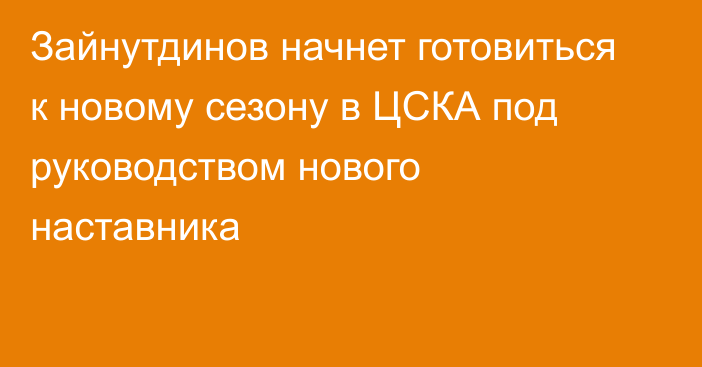 Зайнутдинов начнет готовиться к новому сезону в ЦСКА под руководством нового наставника