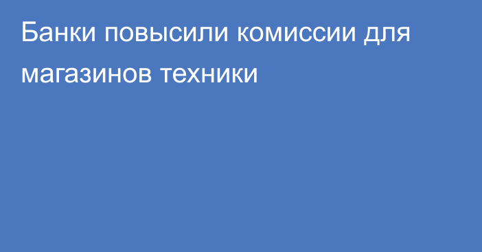 Банки повысили комиссии для магазинов техники