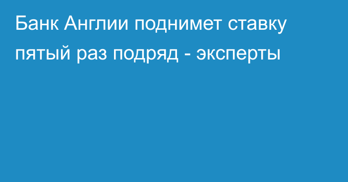 Банк Англии поднимет ставку пятый раз подряд - эксперты