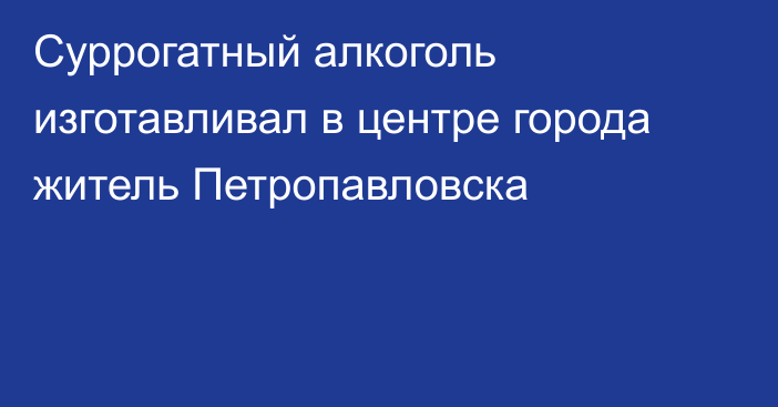 Суррогатный алкоголь изготавливал в центре города житель Петропавловска