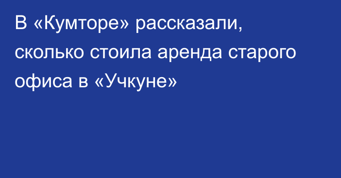 В «Кумторе» рассказали, сколько стоила аренда старого офиса в «Учкуне»