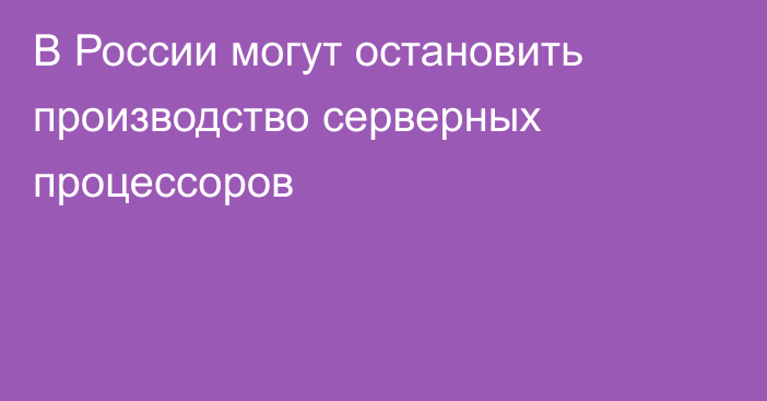 В России могут остановить производство серверных процессоров 