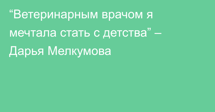 “Ветеринарным врачом я мечтала стать с детства” – Дарья Мелкумова