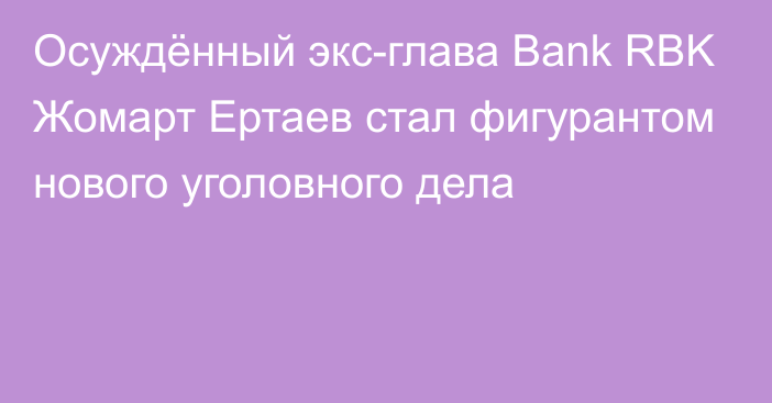 Осуждённый экс-глава Bank RBK Жомарт Ертаев стал фигурантом нового уголовного дела