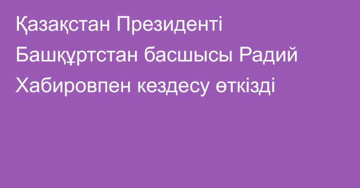 Қазақстан Президенті Башқұртстан басшысы Радий Хабировпен кездесу өткізді