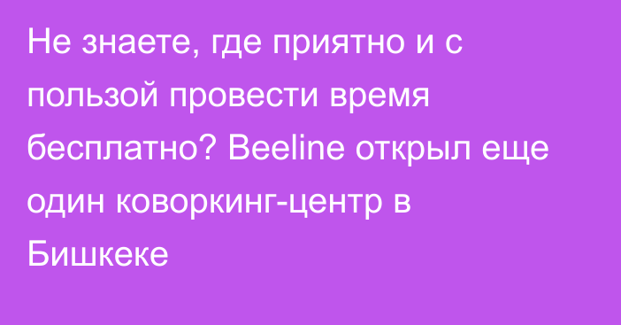 Не знаете, где приятно и с пользой провести время бесплатно? Beeline открыл еще один коворкинг-центр в Бишкеке