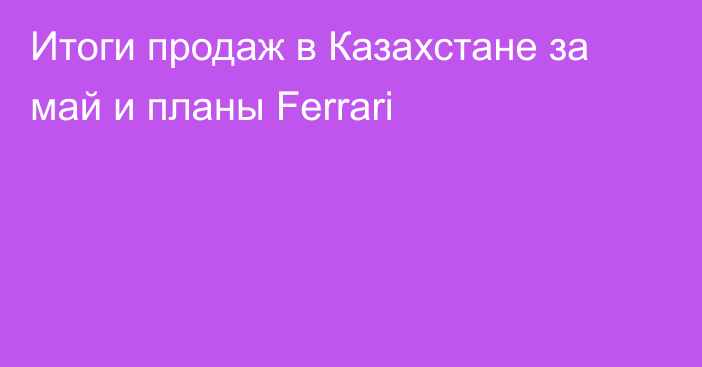 Итоги продаж в Казахстане за май и планы Ferrari