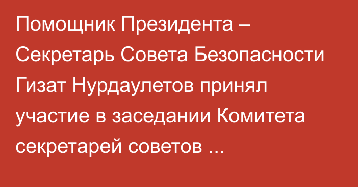 Помощник Президента – Секретарь Совета Безопасности Гизат Нурдаулетов принял участие в заседании Комитета секретарей советов безопасности ОДКБ