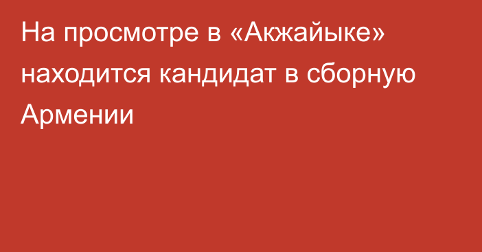 На просмотре в «Акжайыке» находится кандидат в сборную Армении